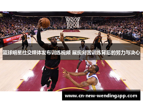 篮球明星社交媒体发布训练视频 展现刻苦训练背后的努力与决心