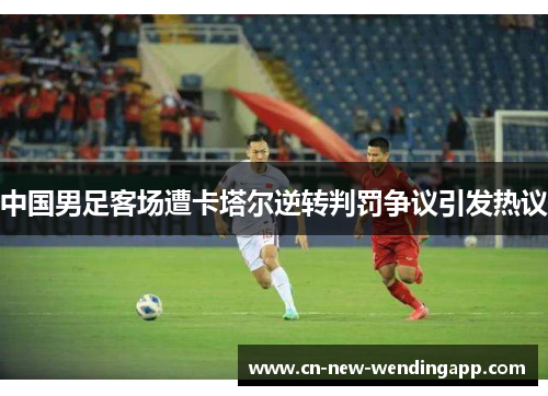 中国男足客场遭卡塔尔逆转判罚争议引发热议