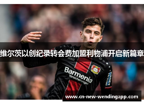 维尔茨以创纪录转会费加盟利物浦开启新篇章