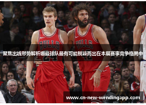 聚焦出线形势解析哪些球队最有可能脱颖而出在本届赛事竞争格局中