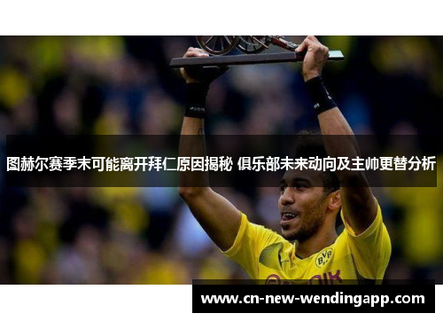 图赫尔赛季末可能离开拜仁原因揭秘 俱乐部未来动向及主帅更替分析